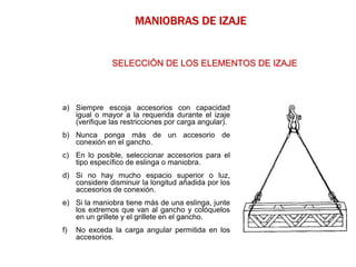a) Siempre escoja accesorios con capacidad
igual o mayor a la requerida durante el izaje
(verifique las restricciones por carga angular).
b) Nunca ponga más de un accesorio de
conexión en el gancho.
c) En lo posible, seleccionar accesorios para el
tipo específico de eslinga o maniobra.
d) Si no hay mucho espacio superior o luz,
considere disminuir la longitud añadida por los
accesorios de conexión.
e) Si la maniobra tiene más de una eslinga, junte
los extremos que van al gancho y colóquelos
en un grillete y el grillete en el gancho.
f) No exceda la carga angular permitida en los
accesorios.
MANIOBRAS DE IZAJE
SELECCIÓN DE LOS ELEMENTOS DE IZAJE
 
