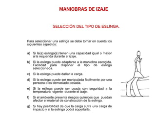 Para seleccionar una eslinga se debe tomar en cuenta los
siguientes aspectos:
a) Si la(s) eslinga(s) tienen una capacidad igual o mayor
a la requerida durante el izaje.
b) Si la eslinga puede adaptarse a la maniobra escogida.
Facilidad para disponer el tipo de eslinga
seleccionada.
c) Si la eslinga puede dañar la carga.
d) Si la eslinga puede ser manipulada fácilmente por una
persona o es demasiado pesada.
e) Si la eslinga puede ser usada con seguridad a la
temperatura vigente durante el izaje.
f) Si el ambiente presenta riesgos químicos que puedan
afectar el material de construcción de la eslinga.
g) Si hay posibilidad de que la carga sufra una carga de
impacto y si la eslinga podrá soportarla.
MANIOBRAS DE IZAJE
SELECCIÓN DEL TIPO DE ESLINGA.
 