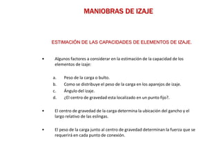 MANIOBRAS DE IZAJE
• Algunos factores a considerar en la estimación de la capacidad de los
elementos de izaje:
a. Peso de la carga o bulto.
b. Como se distribuye el peso de la carga en los aparejos de izaje.
c. Ángulo del izaje.
d. ¿El centro de gravedad esta localizado en un punto fijo?.
• El centro de gravedad de la carga determina la ubicación del gancho y el
largo relativo de las eslingas.
• El peso de la carga junto al centro de gravedad determinan la fuerza que se
requerirá en cada punto de conexión.
ESTIMACIÓN DE LAS CAPACIDADES DE ELEMENTOS DE IZAJE.
 