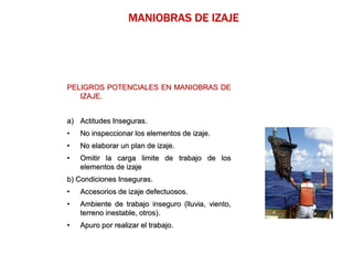 PELIGROS POTENCIALES EN MANIOBRAS DE
IZAJE.
a) Actitudes Inseguras.
• No inspeccionar los elementos de izaje.
• No elaborar un plan de izaje.
• Omitir la carga limite de trabajo de los
elementos de izaje
b) Condiciones Inseguras.
• Accesorios de izaje defectuosos.
• Ambiente de trabajo inseguro (lluvia, viento,
terreno inestable, otros).
• Apuro por realizar el trabajo.
MANIOBRAS DE IZAJE
 