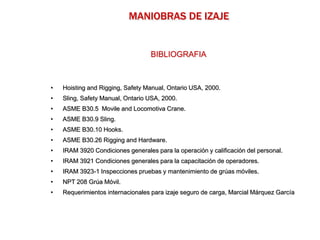BIBLIOGRAFIA
• Hoisting and Rigging, Safety Manual, Ontario USA, 2000.
• Sling, Safety Manual, Ontario USA, 2000.
• ASME B30.5 Movile and Locomotiva Crane.
• ASME B30.9 Sling.
• ASME B30.10 Hooks.
• ASME B30.26 Rigging and Hardware.
• IRAM 3920 Condiciones generales para la operación y calificación del personal.
• IRAM 3921 Condiciones generales para la capacitación de operadores.
• IRAM 3923-1 Inspecciones pruebas y mantenimiento de grúas móviles.
• NPT 208 Grúa Móvil.
• Requerimientos internacionales para izaje seguro de carga, Marcial Márquez García
MANIOBRAS DE IZAJE
 