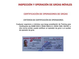 CRITERIOS DE CERTIFICACIÓN DE OPERADORES.
Cualquier organismo o individuo que tenga acreditación de Training para
Certificación de ASME B30.5, IRAM 3920-2-3, OSHA 1926. 550-601 u
otra norma similar, puede certificar un operador de grúa o un auxiliar
de operador de grúa.
CERTIFICACIÓN DE OPERADORES DE GRÚAS
INSPECCIÓN Y OPERACIÓN DE GRÚAS MÓVILES
 