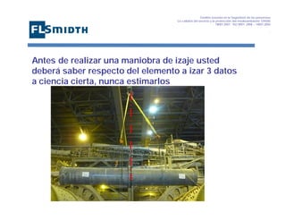 Gestión basada en la Seguridad de las personasa
La calidad del servicio y la protección del medioambiente OHSAS
18001:2007 - ISO 9001: 2008 – 14001:2004
,

Antes de realizar una maniobra de izaje usted
deberá saber respecto del elemento a izar 3 datos
a ciencia cierta, nunca estimarlos

 