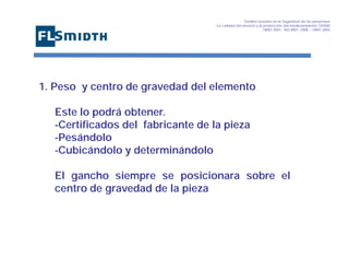 Gestión basada en la Seguridad de las personasa
La calidad del servicio y la protección del medioambiente OHSAS
18001:2007 - ISO 9001: 2008 – 14001:2004
,

1. Peso y centro de gravedad del elemento
Este lo podrá obtener.
-Certificados del fabricante de la pieza
-Pesándolo
-Cubicándolo y determinándolo
El gancho siempre se posicionara sobre el
centro de gravedad de la pieza

 