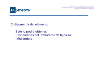 Gestión basada en la Seguridad de las personasa
La calidad del servicio y la protección del medioambiente OHSAS
18001:2007 - ISO 9001: 2008 – 14001:2004
,

2. Geometría del elemento
Este lo podrá obtener.
-Certificados del fabricante de la pieza
-Midiéndolo

 