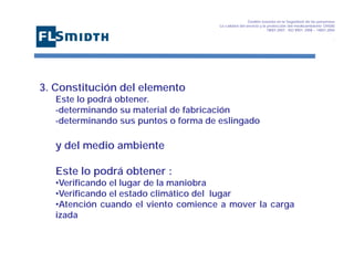Gestión basada en la Seguridad de las personasa
La calidad del servicio y la protección del medioambiente OHSAS
18001:2007 - ISO 9001: 2008 – 14001:2004
,

3. Constitución del elemento
Este lo podrá obtener.
-determinando su material de fabricación
-determinando sus puntos o forma de eslingado

y del medio ambiente
Este lo podrá obtener :
•Verificando el lugar de la maniobra
•Verificando el estado climático del lugar
•Atención cuando el viento comience a mover la carga
izada

 