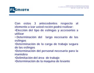 Gestión basada en la Seguridad de las personasa
La calidad del servicio y la protección del medioambiente OHSAS
18001:2007 - ISO 9001: 2008 – 14001:2004
,

Con estos 3 antecedentes respecto al
elemento a izar usted recién podrá realizar:
•Elección del tipo de eslingas y accesorios a
utilizar
• Determinación del largo necesario de las
eslingas
•Determinación de la carga de trabajo segura
de las eslingas
•Determinación del personal necesario para la
maniobra
•Delimitación del área de trabajo
•Determinación de la maquina de levante

 