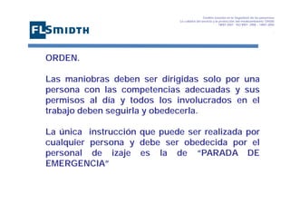 Gestión basada en la Seguridad de las personasa
La calidad del servicio y la protección del medioambiente OHSAS
18001:2007 - ISO 9001: 2008 – 14001:2004
,

ORDEN.
Las maniobras deben ser dirigidas solo por una
persona con las competencias adecuadas y sus
permisos al día y todos los involucrados en el
trabajo deben seguirla y obedecerla.
La única instrucción que puede ser realizada por
cualquier persona y debe ser obedecida por el
personal de izaje es la de “PARADA DE
EMERGENCIA”

 