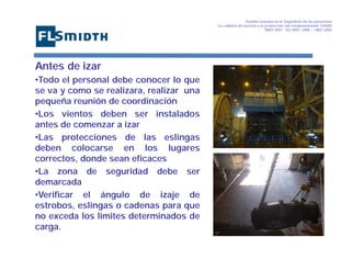 Gestión basada en la Seguridad de las personasa
La calidad del servicio y la protección del medioambiente OHSAS
18001:2007 - ISO 9001: 2008 – 14001:2004
,

Antes de izar
•Todo el personal debe conocer lo que
se va y como se realizara, realizar una
pequeña reunión de coordinación
•Los vientos deben ser instalados
antes de comenzar a izar
•Las protecciones de las eslingas
deben colocarse en los lugares
correctos, donde sean eficaces
•La zona de seguridad debe ser
demarcada
•Verificar el ángulo de izaje de
estrobos, eslingas o cadenas para que
no exceda los limites determinados de
carga.

 