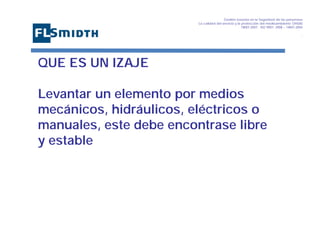 Gestión basada en la Seguridad de las personasa
La calidad del servicio y la protección del medioambiente OHSAS
18001:2007 - ISO 9001: 2008 – 14001:2004
,

QUE ES UN IZAJE
Levantar un elemento por medios
mecánicos, hidráulicos, eléctricos o
manuales, este debe encontrase libre
y estable

 