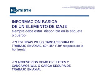 Gestión basada en la Seguridad de las personasa
La calidad del servicio y la protección del medioambiente OHSAS
18001:2007 - ISO 9001: 2008 – 14001:2004
,

INFORMACION BASICA
DE UN ELEMENTO DE IZAJE
siempre debe estar disponible en la etiqueta
o cuerpo
-EN

ESLINGAS WLL O CARGA SEGURA DE
TRABAJO EN AXIAL, 60°, 45° Y 30° respecto de la
horizontal

-EN ACCESORIOS

COMO GRILLETES Y
CANCAMOS WLL O CARGA SEGURA DE
TRABAJO EN AXIAL

 