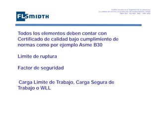 Gestión basada en la Seguridad de las personasa
La calidad del servicio y la protección del medioambiente OHSAS
18001:2007 - ISO 9001: 2008 – 14001:2004
,

Todos los elementos deben contar con
Certificado de calidad bajo cumplimiento de
normas como por ejemplo Asme B30
Limite de ruptura
Factor de seguridad
Carga Limite de Trabajo, Carga Segura de
Trabajo o WLL

 
