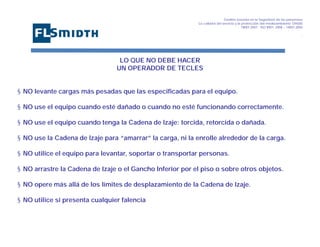Gestión basada en la Seguridad de las personasa
La calidad del servicio y la protección del medioambiente OHSAS
18001:2007 - ISO 9001: 2008 – 14001:2004
,

LO QUE NO DEBE HACER
UN OPERADOR DE TECLES

§ NO levante cargas más pesadas que las especificadas para el equipo.
§ NO use el equipo cuando esté dañado o cuando no esté funcionando correctamente.
§ NO use el equipo cuando tenga la Cadena de Izaje: torcida, retorcida o dañada.
§ NO use la Cadena de Izaje para “amarrar” la carga, ni la enrolle alrededor de la carga.
§ NO utilice el equipo para levantar, soportar o transportar personas.
§ NO arrastre la Cadena de Izaje o el Gancho Inferior por el piso o sobre otros objetos.
§ NO opere más allá de los límites de desplazamiento de la Cadena de Izaje.
§ NO utilice si presenta cualquier falencia

 