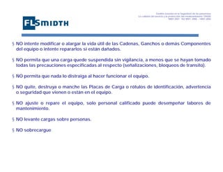 Gestión basada en la Seguridad de las personasa
La calidad del servicio y la protección del medioambiente OHSAS
18001:2007 - ISO 9001: 2008 – 14001:2004
,

§ NO intente modificar o alargar la vida útil de las Cadenas, Ganchos o demás Componentes
del equipo o intente repararlos si están dañados.
§ NO permita que una carga quede suspendida sin vigilancia, a menos que se hayan tomado
todas las precauciones especificadas al respecto (señalizaciones, bloqueos de transito).
§ NO permita que nada lo distraiga al hacer funcionar el equipo.
§ NO quite, destruya o manche las Placas de Carga o rótulos de identificación, advertencia
o seguridad que vienen o están en el equipo.
§ NO ajuste o repare el equipo, solo personal calificado puede desempeñar labores de
mantenimiento.
§ NO levante cargas sobre personas.
§ NO sobrecargue

 