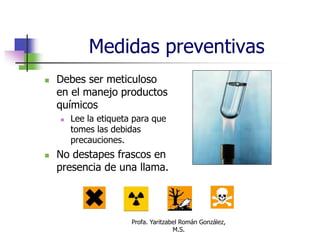 Profa. Yaritzabel Román González,
M.S.
Medidas preventivas
 Debes ser meticuloso
en el manejo productos
químicos
 Lee la etiqueta para que
tomes las debidas
precauciones.
 No destapes frascos en
presencia de una llama.
 