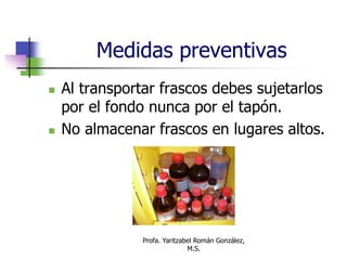 Profa. Yaritzabel Román González,
M.S.
Medidas preventivas
 Al transportar frascos debes sujetarlos
por el fondo nunca por el tapón.
 No almacenar frascos en lugares altos.
 