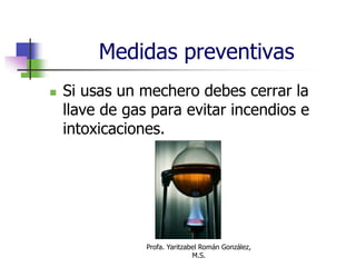 Profa. Yaritzabel Román González,
M.S.
Medidas preventivas
 Si usas un mechero debes cerrar la
llave de gas para evitar incendios e
intoxicaciones.
 