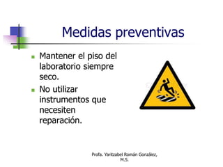 Profa. Yaritzabel Román González,
M.S.
Medidas preventivas
 Mantener el piso del
laboratorio siempre
seco.
 No utilizar
instrumentos que
necesiten
reparación.
 