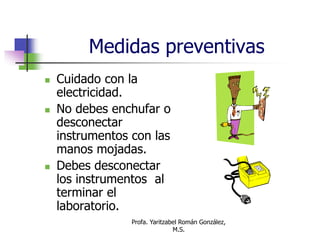 Profa. Yaritzabel Román González,
M.S.
Medidas preventivas
 Cuidado con la
electricidad.
 No debes enchufar o
desconectar
instrumentos con las
manos mojadas.
 Debes desconectar
los instrumentos al
terminar el
laboratorio.
 