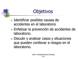 Profa. Yaritzabel Román González,
M.S.
Objetivos
 Identificar posibles causas de
accidentes en el laboratorio
 Enfatizar la prevención de accidentes de
laboratorio.
 Discutir y analizar casos y situaciones
que pueden conllevar a riesgos en el
laboratorio.
 