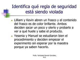 Profa. Yaritzabel Román González,
M.S.
Identifica qué regla de seguridad
está siendo violada
 Lilliam y Kevin abren un frasco y el contenido
del frasco es de color brillante. Ambos
deciden sacar un poco y olerlo y probarlo a
ver a qué huele y sabe el producto.
 Yesenia y Manuel se estudiaron bien el
procedimiento y deciden empezar el
experimento sin esperar por la maestra
porque ya saben hacerlo.
 