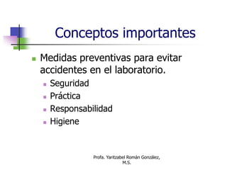 Profa. Yaritzabel Román González,
M.S.
Conceptos importantes
 Medidas preventivas para evitar
accidentes en el laboratorio.
 Seguridad
 Práctica
 Responsabilidad
 Higiene
 