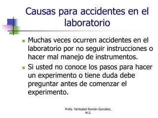 Profa. Yaritzabel Román González,
M.S.
Causas para accidentes en el
laboratorio
 Muchas veces ocurren accidentes en el
laboratorio por no seguir instrucciones o
hacer mal manejo de instrumentos.
 Si usted no conoce los pasos para hacer
un experimento o tiene duda debe
preguntar antes de comenzar el
experimento.
 