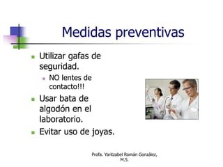 Profa. Yaritzabel Román González,
M.S.
Medidas preventivas
 Utilizar gafas de
seguridad.
 NO lentes de
contacto!!!
 Usar bata de
algodón en el
laboratorio.
 Evitar uso de joyas.
 