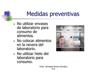 Profa. Yaritzabel Román González,
M.S.
Medidas preventivas
 No utilizar envases
de laboratorio para
consumo de
alimentos.
 No colocar alimentos
en la nevera del
laboratorio.
 No utilizar hielo del
laboratorio para
consumo.
 