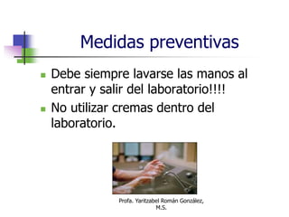 Profa. Yaritzabel Román González,
M.S.
Medidas preventivas
 Debe siempre lavarse las manos al
entrar y salir del laboratorio!!!!
 No utilizar cremas dentro del
laboratorio.
 