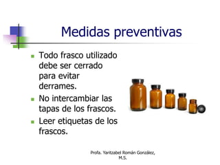 Profa. Yaritzabel Román González,
M.S.
Medidas preventivas
 Todo frasco utilizado
debe ser cerrado
para evitar
derrames.
 No intercambiar las
tapas de los frascos.
 Leer etiquetas de los
frascos.
 
