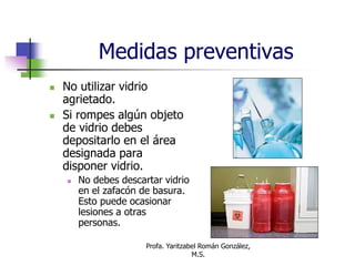 Profa. Yaritzabel Román González,
M.S.
Medidas preventivas
 No utilizar vidrio
agrietado.
 Si rompes algún objeto
de vidrio debes
depositarlo en el área
designada para
disponer vidrio.
 No debes descartar vidrio
en el zafacón de basura.
Esto puede ocasionar
lesiones a otras
personas.
 