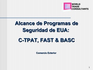 WORLD
                           TRADE
                           CONSULTANTS




Alcance de Programas de
   Seguridad de EUA:
 C-TPAT, FAST & BASC

       Comercio Exterior




                                         1
 