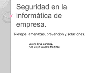 Seguridad en la
informática de
empresa.
Riesgos, amenazas, prevención y soluciones.
Lorena Cruz Sánchez.
Ana Belén Bautista Martínez

 