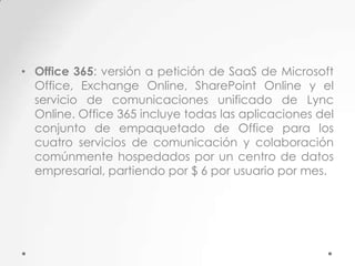 • Office 365: versión a petición de SaaS de Microsoft
Office, Exchange Online, SharePoint Online y el
servicio de comunicaciones unificado de Lync
Online. Office 365 incluye todas las aplicaciones del
conjunto de empaquetado de Office para los
cuatro servicios de comunicación y colaboración
comúnmente hospedados por un centro de datos
empresarial, partiendo por $ 6 por usuario por mes.

 