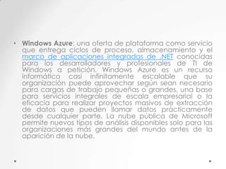 • Windows Azure: una oferta de plataforma como servicio
que entrega ciclos de proceso, almacenamiento y el
marco de aplicaciones integradas de .NET conocidas
para los desarrolladores y profesionales de TI de
Windows a petición. Windows Azure es un recurso
informático casi infinitamente escalable que su
organización puede aprovechar según sean necesario
para cargas de trabajo pequeñas o grandes, una base
para servicios integrales de escala empresarial o la
eficacia para realizar proyectos masivos de extracción
de datos que pueden llamar datos prácticamente
desde cualquier parte. La nube pública de Microsoft
permite nuevos tipos de análisis disponibles solo para las
organizaciones más grandes del mundo antes de la
aparición de la nube.

 