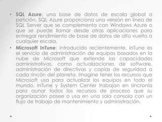 • SQL Azure: una base de datos de escala global a
petición, SQL Azure proporciona una versión en línea de
SQL Server que se complementa con Windows Azure o
que se puede llamar desde otras aplicaciones para
entregar rendimiento de base de datos de alto vuelto a
cualquier escala.
• Microsoft InTune: introducido recientemente, InTune es
el servicio de administración de equipos basados en la
nube de Microsoft que extiende las capacidades
administrativas, como actualizaciones de software,
administración de directivas y copias de seguridad a
cada rincón del planeta. Imagine tener los recursos que
Microsoft usa para actualizar los equipos en todo el
mundo, InTune y System Center trabajan en sincronía
para aunar todos los recursos de proceso que su
organización posee o usa en una sola consola con un
flujo de trabajo de mantenimiento y administración.

 