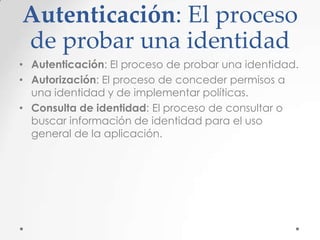 Autenticación: El proceso
de probar una identidad
• Autenticación: El proceso de probar una identidad.
• Autorización: El proceso de conceder permisos a
una identidad y de implementar políticas.
• Consulta de identidad: El proceso de consultar o
buscar información de identidad para el uso
general de la aplicación.

 