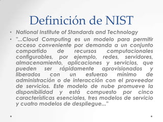 Definición de NIST
• National Institute of Standards and Technology
• "...Cloud Computing es un modelo para permitir
acceso conveniente por demanda a un conjunto
compartido
de
recursos
computacionales
configurables, por ejemplo, redes, servidores,
almacenamiento, aplicaciones y servicios, que
pueden ser rápidamente aprovisionados y
liberados
con
un
esfuerzo
mínimo
de
administración o de interacción con el proveedor
de servicios. Este modelo de nube promueve la
disponibilidad y está compuesto por cinco
características esenciales, tres modelos de servicio
y cuatro modelos de despliegue..."

 