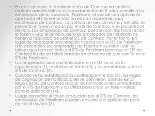 •

•
•

•

En este ejemplo, la Administración de Contoso ha emitido
órdenes administrativas al departamento de IT para permitir a los
empleados de su asociado, Fabrikam, el uso de una aplicación
que hasta el momento sólo ha estado disponible para
empleados de Contoso. La política de servicio es muy sencilla: se
presenta el token creada por el STS de Contoso, y se proveerá el
servicio. Los empleados de Contoso pueden con facilidad recibir
el token y usar el servicio, pero los empleados de Fabrikam no
tienen la habilidad de usar el STS de Contoso. Por lo tanto, en
lugar de incorporar una relación directa con el STS de Fabrikam
a la aplicación, los empleados de Fabrikam pueden usar los
tokens que han recibido del STS de Fabrikam para que el STS de
Contoso les de un token basado en el hecho de que confía en el
STS de Fabrikam.
Los empleados seran autenticados en el STS local de la
organización (1), recibirán un token (2), y lo presentarán ante el
STS de Contoso (3).
Cuando se ha establecido la confianza entre dos STS, las reglas
de asignación de notificaciones se definieron. Usando estas
reglas, el STS de Contoso asigna las notificaciones suministradas
por el STS de Fabrikam y las utiliza para crear un token válido
para la aplicación (4).
Luego de recibir el token producido por el STS de Contoso, los
empleados de Fabrikam pueden enviarlo a al aplicación para
recibir el servicio (5).

 