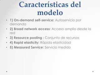 Características del
modelo
• 1) On-demand self-service: Autoservicio por
demanda
• 2) Broad network access: Acceso amplio desde la
red
• 3) Resource pooling : Conjunto de recursos
• 4) Rapid elasticity: Rápida elasticidad
• 5) Measured Service: Servicio medido

 