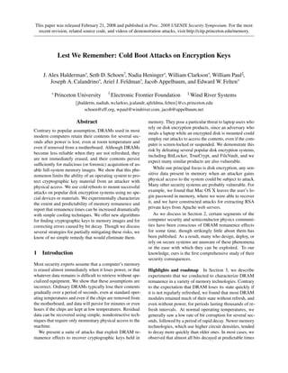 This paper was released February 21, 2008 and published in Proc. 2008 USENIX Security Symposium. For the most
 recent revision, related source code, and videos of demonstration attacks, visit http://citp.princeton.edu/memory.




             Lest We Remember: Cold Boot Attacks on Encryption Keys

     J. Alex Halderman∗, Seth D. Schoen†, Nadia Heninger∗, William Clarkson∗, William Paul‡,
         Joseph A. Calandrino∗, Ariel J. Feldman∗, Jacob Appelbaum, and Edward W. Felten∗

         ∗ Princeton    University       † Electronic   Frontier Foundation        ‡ Wind   River Systems
                      {jhalderm, nadiah, wclarkso, jcalandr, ajfeldma, felten}@cs.princeton.edu
                           schoen@eff.org, wpaul@windriver.com, jacob@appelbaum.net

                       Abstract                               memory. They pose a particular threat to laptop users who
                                                              rely on disk encryption products, since an adversary who
Contrary to popular assumption, DRAMs used in most
                                                              steals a laptop while an encrypted disk is mounted could
modern computers retain their contents for several sec-
                                                              employ our attacks to access the contents, even if the com-
onds after power is lost, even at room temperature and
                                                              puter is screen-locked or suspended. We demonstrate this
even if removed from a motherboard. Although DRAMs
                                                              risk by defeating several popular disk encryption systems,
become less reliable when they are not refreshed, they
                                                              including BitLocker, TrueCrypt, and FileVault, and we
are not immediately erased, and their contents persist
                                                              expect many similar products are also vulnerable.
sufﬁciently for malicious (or forensic) acquisition of us-
able full-system memory images. We show that this phe-            While our principal focus is disk encryption, any sen-
nomenon limits the ability of an operating system to pro-     sitive data present in memory when an attacker gains
tect cryptographic key material from an attacker with         physical access to the system could be subject to attack.
physical access. We use cold reboots to mount successful      Many other security systems are probably vulnerable. For
attacks on popular disk encryption systems using no spe-      example, we found that Mac OS X leaves the user’s lo-
cial devices or materials. We experimentally characterize     gin password in memory, where we were able to recover
the extent and predictability of memory remanence and         it, and we have constructed attacks for extracting RSA
report that remanence times can be increased dramatically     private keys from Apache web servers.
with simple cooling techniques. We offer new algorithms           As we discuss in Section 2, certain segments of the
for ﬁnding cryptographic keys in memory images and for        computer security and semiconductor physics communi-
correcting errors caused by bit decay. Though we discuss      ties have been conscious of DRAM remanence effects
several strategies for partially mitigating these risks, we   for some time, though strikingly little about them has
know of no simple remedy that would eliminate them.           been published. As a result, many who design, deploy, or
                                                              rely on secure systems are unaware of these phenomena
                                                              or the ease with which they can be exploited. To our
1   Introduction                                              knowledge, ours is the ﬁrst comprehensive study of their
                                                              security consequences.
Most security experts assume that a computer’s memory
is erased almost immediately when it loses power, or that     Highlights and roadmap In Section 3, we describe
whatever data remains is difﬁcult to retrieve without spe-    experiments that we conducted to characterize DRAM
cialized equipment. We show that these assumptions are        remanence in a variety of memory technologies. Contrary
incorrect. Ordinary DRAMs typically lose their contents       to the expectation that DRAM loses its state quickly if
gradually over a period of seconds, even at standard oper-    it is not regularly refreshed, we found that most DRAM
ating temperatures and even if the chips are removed from     modules retained much of their state without refresh, and
the motherboard, and data will persist for minutes or even    even without power, for periods lasting thousands of re-
hours if the chips are kept at low temperatures. Residual     fresh intervals. At normal operating temperatures, we
data can be recovered using simple, nondestructive tech-      generally saw a low rate of bit corruption for several sec-
niques that require only momentary physical access to the     onds, followed by a period of rapid decay. Newer memory
machine.                                                      technologies, which use higher circuit densities, tended
   We present a suite of attacks that exploit DRAM re-        to decay more quickly than older ones. In most cases, we
manence effects to recover cryptographic keys held in         observed that almost all bits decayed at predictable times
 