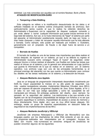 debilidad. Las más conocidas son aquellas con el nombre Newtear, Bonk y Boink.
ATAQUES DE MODIFICACIÓN-DAÑO
 Tampering o Data Diddling
Esta categoría se refiere a la modificación desautorizada de los datos o el
software instalado en el sistema víctima (incluyendo borrado de archivos). Son
particularmente serios cuando el que lo realiza ha obtenido derechos de
Administrador o Supervisor, con la capacidad de disparar cualquier comando y
por ende alterar o borrar cualquier información que puede incluso terminar en la
baja total del sistema. Aún así, si no hubo intenciones de "bajar" el sistema por parte
del atacante; el Administrador posiblemente necesite darlo de baja por horas o
días hasta chequear y tratar de recuperar aquella información que ha sido alterada
o borrada. Como siempre, esto puede ser realizado por Insiders o Outsiders,
generalmente con el propósito de fraude o de dejar fuera de servicio a un
competidor.
 Borrado de Huellas
El borrado de huellas es una de las tareas mas importantes que debe realizar el
intruso después de ingresar en un sistema, ya que si se detecta su ingreso el
Administrador buscará como conseguir "tapar el hueco" de seguridad, evitar
ataques futuros e incluso rastrear al atacante. Las Huellas son todas las tareas que
realizó el intruso en el sistema y por lo general son almacenadas en Logs (archivo
que guarda la información de lo que se realiza en el sistema) por el sistema
operativo. Los archivos Logs son una de las principales herramientas (y el
principal enemigo del atacante) con las que cuenta un Administrador para conocer
los detalles de las tareas realizadas en el sistema y la detección de intrusos
 Ataques Mediante Java Applets
Java es un lenguaje de programación interpretado desarrollado inicialmente por
SUN. Su mayor popularidad la merece en su alto grado de seguridad. Los
más usados navegadores actuales, implementan Máquinas Virtuales Java (MVJ)
para ser capaces de ejecutar programas (Applets) de Java. Estos Applets, al fin y
al cabo no son más que código ejecutable y como tal, susceptible de ser
manipulado por intrusos. Sin embargo, partiendo del diseño, Java siempre ha
pensado en la seguridad del sistema. Las restricciones a las que somete a los
Applets son de tal envergadura (imposibilidad de trabajar con ficheros a no ser que
el usuario especifique lo contrario, imposibilidad de acceso a zonas de memoria y
disco directamente, firma digital, etc.) que es muy difícil lanzar ataques. Sin
embargo, existe un grupo de expertos especializados en descubrir fallas de
seguridad en las implementaciones de las MVJ.
 Ataques Mediante JavaScript y VBScript
JavaScript (de empresa Netscape(r)) y VBScript (de Microsoft(r)) son dos
lenguajes usados por los diseñadores de sitios Web evitando el uso de Java.
Los programas realizados son interpretados por el navegador. Aunque los
fallos son mucho más numerosos en versiones antiguas de JavaScript, se
pueden encontrar algunos de los siguientes:
 
