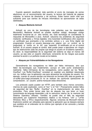 Cuando apareció JavaScript, éste permitía el envío de mensajes de correo
electrónico sin el reconocimiento del usuario, la lectura del historial de páginas
visitadas, la lectura de directorios y de archivos. Estas fueron razón más que
suficiente para que cientos de intrusos informáticos se aprovecharan de estas
debilidades.
 Ataques Mediante ActiveX
ActiveX es una de las tecnologías más potentes que ha desarrollado
Microsoft(r). Mediante ActiveX es posible reutilizar código, descargar código
totalmente funcional de un sitio remoto, etc. Esta tecnología es considerada la
respuesta de Microsoft(r) a Java. ActiveX soluciona los problemas de seguridad
mediante certificados y firmas digitales. Una Autoridad Certificadora (AC) expende
un certificado que acompaña a los controles activos y a una firma digital del
programador. Cuando un usuario descarga una página con un control, se le
preguntará si confía en la AC que expendió el certificado y/o en el control
ActiveX. Si el usuario acepta el control, éste puede pasar a ejecutarse sin ningún
tipo de restricciones (sólo las propias que tenga el usuario en el sistema operativo).
Es decir, la responsabilidad de la seguridad del sistema se deja en manos del
usuario, ya sea este un experto cibernauta consciente de los riesgos que puede
acarrear la acción o un perfecto novato en la materia.
 Ataques por Vulnerabilidades en los Navegadores
Generalmente los navegadores no fallan por fallos intrínsecos, sino que
fallan las tecnologías que implementan, aunque en este punto analizaremos
realmente fallos intrínsecos de los navegadores, como pueden ser los "Buffer
Overflow". Los "Buffer Overflows" consisten en explotar una debilidad relacionada
con los buffers que la aplicación usa para almacenar las entradas de usuario. Por
ejemplo, cuando el usuario escribe una dirección en formato URL ésta se guarda en
un buffer para luego procesarla. Si no se realizan las oportunas operaciones de
comprobación, un usuario podría manipular estas direcciones.
Los protocolo usado pueden ser HTTP, pero también otros menos conocidos,
internos de cada explorador, como el "res:" o el "mk:". Precisamente existen fallos
de seguridad del tipo "Buffer Overflow" en la implementación de estos dos
protocolos. Para poder lanzar este tipo de ataques hay que tener un buen
conocimiento de lenguaje Assembler y de la estructura interna de la memoria del
Sistema Operativo utilizado. También se puede citar el fallo de seguridad
descubierto por Cybersnot Industries(r) relativo a los ficheros ".lnk" y ".url"de
Windows 95(c) y NT(c) respectivamente. Algunas versiones de Microsoft Internet
Explorer(c) podían ser utilizadas para ejecutar la aplicación que se deseara siempre
que existiera en el ordenador de la víctima (por ejemplo el tan conocido y temido
format.com).
 