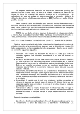 Un segundo sistema de detección de ataques en tiempo real que hay que
destacar fue Dis- covery, capaz de detectar e impedir problemas de seguridad en
bases de datos. La novedad del sistema radicaba en la monitorización de
aplicaciones en lugar de analizar un sistema operativo al completo. Mediante la
utilización de metodos estadísticos desarrollados en COBOL, Discovery pod´ıa detectar
posibles abusos.
Otros sistemas fueron desarrollados para ayudar a oficiales norteamericanos a
encontrar marcas de ataques internos en los ordenadores principales de sus bases aé
reas. Estos ordenadores eran principalmente servidores corporativos que trabajaban
con informaciónno clasificada pero muy confidencial.
MIDAS fue uno de los primeros sistemas de detección de intrusos conectados
a internet. Fue publicado en la red en 1989 y monitorizo el mainframe Dockmaster en
1990, contribuyendo a fortalecer los mecanismos de autentificación de usuarios.
ARQUITECTURA GENERAL DE UN SISTEMA DE DETECCION DE INTRUSIONES
Desde el comienzo de la década de los ochenta se han llevado a cabo multitud de
estudios referentes a la construcción de sistemas para la detección de intrusos. En
todos estos estudios se han realizado diferentes propuestas y diseños con el objetivo
de cumplir los siguientes requisitos:
 Precisión. Un sistema de detección de intrusos no debe que confundir
acciones legitimas con acciones deshonestas a la hora de realizar su
detección.
 Eficiencia. El detector de intrusos debe minimizar la tasa de actividad maliciosa
no detectada conocida como falsos negativos. Cuanto menor sea la tasa de
falso negativos, mayor será la eficiencia del sistema de detección de intrusos.
Este es un requisito complicado ya que en ocaciones pueda llegar a ser
imposible obtener todo el conocimiento necesario sobre ataques pasados,
actuales y futuros.
 Rendimiento. El rendimiento ofrecido por un sistema de detección de intrusos
debe ser suficiente como para poder llegar a realizar una detección en tiempo
real. La detecion en tiempo real responde a la detección de la intrusión antes
de que esta llegue a provocar en el sistema. Este tiempo debería de ser inferior
a un minuto.
 Escabilidad. A medida que la red vaya creciendo, también aumentara el
número de eventos que deberá tratar el sistema. El detector tiene que ser
capaz de soportar este aumento en el número de eventos, si que se produzca
perdida de información.
 Tolerancia en fallos. El sistema de detección de intrusiones debe ser capa de
continuar ofreciendo su servicio aunque sean atacados distintos elementos del
sistema incluyendo la situación de que el propio sistema reciba un ataque o
intrusión
Detección basada en usos indebidos
La detección de intrusiones basada en el modelo de usos indebidos cuenta con
el conocimiento a priori de secuencias y actividades deshonestas. Los
 