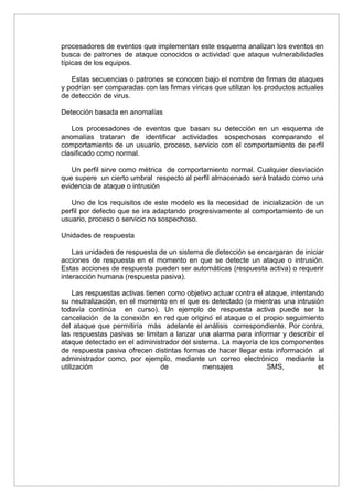 procesadores de eventos que implementan este esquema analizan los eventos en
busca de patrones de ataque conocidos o actividad que ataque vulnerabilidades
típicas de los equipos.
Estas secuencias o patrones se conocen bajo el nombre de firmas de ataques
y podrían ser comparadas con las firmas víricas que utilizan los productos actuales
de detección de virus.
Detección basada en anomalías
Los procesadores de eventos que basan su detección en un esquema de
anomalías trataran de identificar actividades sospechosas comparando el
comportamiento de un usuario, proceso, servicio con el comportamiento de perfil
clasificado como normal.
Un perfil sirve como métrica de comportamiento normal. Cualquier desviación
que supere un cierto umbral respecto al perfil almacenado será tratado como una
evidencia de ataque o intrusión
Uno de los requisitos de este modelo es la necesidad de inicialización de un
perfil por defecto que se ira adaptando progresivamente al comportamiento de un
usuario, proceso o servicio no sospechoso.
Unidades de respuesta
Las unidades de respuesta de un sistema de detección se encargaran de iniciar
acciones de respuesta en el momento en que se detecte un ataque o intrusión.
Estas acciones de respuesta pueden ser automáticas (respuesta activa) o requerir
interacción humana (respuesta pasiva).
Las respuestas activas tienen como objetivo actuar contra el ataque, intentando
su neutralización, en el momento en el que es detectado (o mientras una intrusión
todavía continúa en curso). Un ejemplo de respuesta activa puede ser la
cancelación de la conexión en red que origino´ el ataque o el propio seguimiento
del ataque que permitiría más adelante el análisis correspondiente. Por contra,
las respuestas pasivas se limitan a lanzar una alarma para informar y describir el
ataque detectado en el administrador del sistema. La mayoría de los componentes
de respuesta pasiva ofrecen distintas formas de hacer llegar esta información al
administrador como, por ejemplo, mediante un correo electrónico mediante la
utilización de mensajes SMS, et
 