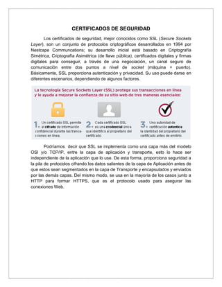 CERTIFICADOS DE SEGURIDAD
Los certificados de seguridad, mejor conocidos como SSL (Secure Sockets
Layer), son un conjunto de protocolos criptográficos desarrollados en 1994 por
Nestcape Communcations; su desarrollo inicial está basado en Criptografía
Simétrica, Criptografía Asimétrica (de llave pública), certificados digitales y firmas
digitales para conseguir, a través de una negociación, un canal seguro de
comunicación entre dos puntos a nivel de socket (máquina + puerto).
Básicamente, SSL proporciona autenticación y privacidad. Su uso puede darse en
diferentes escenarios, dependiendo de algunos factores.
Podríamos decir que SSL se implementa como una capa más del modelo
OSI y/o TCP/IP, entre la capa de aplicación y transporte, esto lo hace ser
independiente de la aplicación que lo use. De esta forma, proporciona seguridad a
la pila de protocolos cifrando los datos salientes de la capa de Aplicación antes de
que estos sean segmentados en la capa de Transporte y encapsulados y enviados
por las demás capas. Del mismo modo, se usa en la mayoría de los casos junto a
HTTP para formar HTTPS, que es el protocolo usado para asegurar las
conexiones Web.
 