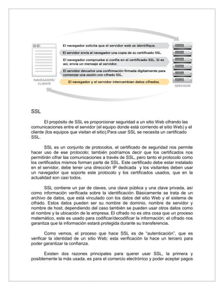 SSL
El propósito de SSL es proporcionar seguridad a un sitio Web cifrando las
comunicaciones entre el servidor (el equipo donde está corriendo el sitio Web) y el
cliente (los equipos que visitan el sitio).Para usar SSL se necesita un certificado
SSL.
SSL es un conjunto de protocolos, el certificado de seguridad nos permite
hacer uso de ese protocolo; también podríamos decir que los certificados nos
permitirán cifrar las comunicaciones a través de SSL, pero tanto el protocolo como
los certificados mismos forman parte de SSL. Este certificado debe estar instalado
en el servidor, debe tener una dirección IP dedicada y los visitantes deben usar
un navegador que soporte este protocolo y los certificados usados, que en la
actualidad son casi todos.
SSL contiene un par de claves, una clave pública y una clave privada, así
como información verificada sobre la identificación. Básicamente se trata de un
archivo de datos, que está vinculado con los datos del sitio Web y el sistema de
cifrado. Estos datos pueden ser su nombre de dominio, nombre de servidor y
nombre de host; dependiendo del caso también se pueden usar otros datos como
el nombre y la ubicación de la empresa. El cifrado no es otra cosa que un proceso
matemático, este es usado para codificar/decodificar la información; el cifrado nos
garantiza que la información estará protegida durante su transferencia.
Como vemos, el proceso que hace SSL es de “autenticación”, que es
verificar la identidad de un sitio Web; esta verificación la hace un tercero para
poder garantizar la confianza.
Existen dos razones principales para querer usar SSL, la primera y
posiblemente la más usada, es para el comercio electrónico y poder aceptar pagos
 