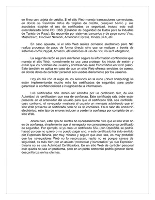 en línea con tarjeta de crédito. Si el sitio Web maneja transacciones comerciales,
en donde se trasmitan datos de tarjetas de crédito, cualquier banco y sus
asociados exigirán el uso de certificados de seguridad, incluso esto está
estandarizado como PCI DSS (Estándar de Seguridad de Datos para la Industria
de Tarjeta de Pago). Es requerido por sistemas bancarios y de pago como Visa,
MasterCard, Discover Network, American Express, Diners Club, etc.
En caso opuesto, si el sitio Web realiza comercio electrónico pero NO
realiza procesos de pago de forma directa sino que se realizan a través de
sistemas como Paypal, Amazon, etc entonces el uso de SSL no será obligatorio.
La segunda razón es para mantener segura la información confidencial que
maneja el sitio Web; normalmente se usa para proteger los inicios de sesión y
evitar que los nombres de usuario y contraseñas sean transmitidos en texto plano.
Esto también se aplica en caso de que un sitio Web ofrezca servicios de correo,
en donde datos de carácter personal son usados diariamente por los usuarios.
Hoy en día con el auge de los servicios en la nube (cloud computing) se
estan implementando mucho más los certificados de seguridad para poder
garantizar la confidencialidad e integridad de la información.
Los certificados SSL deben ser emitidos por un certificado raíz, de una
Autoridad de certificación que sea de confianza. Este certificado raíz debe estar
presente en el ordenador del usuario para que el certificado SSL sea confiable,
caso contrario, el navegador mostrará al usuario un mensaje advirtiendo que el
sitio Web presenta un certificado pero no es de confianza. En el caso del comercio
electrónico, este tipo de errores inducen a perder la confianza por completo de un
sitio Web.
Ahora bien, este tipo de alertas no necesariamente dice que el sitio Web no
es de confianza, simplemente que el navegador no conoce/reconoce su certificado
de seguridad. Por ejemplo, si yo creo un certificado SSL (con OpenSSL se podría
hacer) porque no quiero o no puedo pagar uno, y este certificado ha sido emitido
por Expresión Binaria, por muy robusto y seguro que este sea, es muy probable
que los navegadores Web no lo reconozcan, repito no es porque carece de
seguridad, es más bien por un asunto “protocolar y burocrático” ya que Expresión
Binaria no es una Autoridad Certificadora. En un sitio Web de carácter personal
esto quizás no sea un problema, pero en un portal comercial podría generar cierta
desconfianza en los clientes.
 