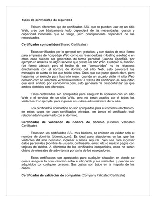 Tipos de certificados de seguridad
Existen diferentes tipo de certificados SSL que se pueden usar en un sitio
Web, creo que básicamente todo dependerá de las necesidades, gustos y
capacidad monetaria que se tenga, pero principalmente dependerá de las
necesidades.
Certificados compartidos (Shared Certificates)
Estos certificados por lo general son gratuitos, y son dados de esta forma
para empresas de hospedaje Web como los revendedores (Hosting reseller) o en
otros caso pueden ser generados de forma personal (usando OpenSSL por
ejemplo) o a través de algún servicio que preste un sitio Web. Cumplen su función
(de forma básica), pero el hecho de ser “compartidos” no los relaciona
directamente con el nombre de dominio del sitio Web, esto provocará los
mensajes de alerta de los que hablé antes. Creo que ese punto quedó claro, pero
hagamos un ejemplo para ilustrarlo mejor: cuando un usuario visite mi sitio Web
dominio.com se intentará verificar/autenticar a través del certificado de seguridad
que está emitido por certdominio.com, esto generará “la desconfianza” ya que
ambos dominios son diferentes.
Estos certificados son apropiados para asegurar la conexión con un sitio
Web o el servidor de un sitio Web, pero no serán usados por el todos los
visitantes. Por ejemplo, para ingresar en el área administrativa de tu sitio.
Los certificados compartido no son apropiados para el comercio electrónico,
en estos casos se usan certificados privados, en donde el certificado esté
relacionado/emparentado con el dominio.
Certificados de validación de nombre de dominio (Domain Validated
Certificate)
Estos son los certificados SSL más básicos, se enfocan en validar solo el
nombre de dominio (dominio.com). Es ideal para situaciones en las que los
visitantes del sitio necesitan ingresar a zonas seguras, bien sea para ingresar
datos personales (nombre de usuario, contraseña, email, etc) o realizar pagos con
tarjetas de crédito. A diferencia de los certificados compartidos, estos no serán
objeto de mensajes de advertencia por parte de los navegadores.
Estos certificados son apropiados para cualquier situación en donde se
quiera asegurar la comunicación entre el sitio Web y sus visitantes, y pueden ser
adquiridos por cualquier persona. Sus costos son bajos en la mayoría de los
casos.
Certificados de validación de compañías (Company Validated Certificate)
 